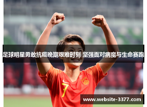 足球明星勇敢抗癌晚期艰难时刻 坚强面对病魔与生命赛跑