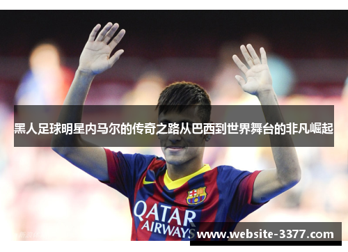 黑人足球明星内马尔的传奇之路从巴西到世界舞台的非凡崛起